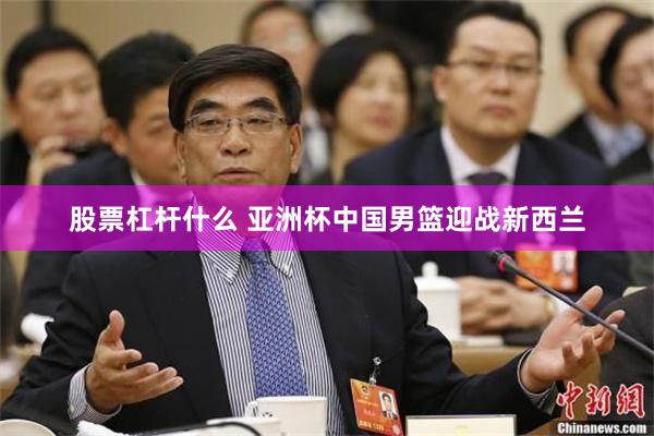 股票杠杆什么 亚洲杯中国男篮迎战新西兰
