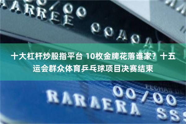 十大杠杆炒股指平台 10枚金牌花落谁家？十五运会群众体育乒乓球项目决赛结束