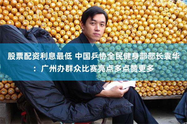 股票配资利息最低 中国乒协全民健身部部长袁华：广州办群众比赛亮点多点赞更多