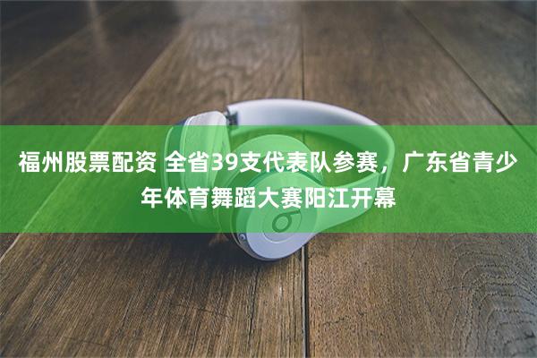福州股票配资 全省39支代表队参赛，广东省青少年体育舞蹈大赛阳江开幕