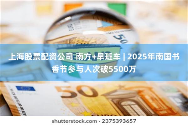 上海股票配资公司 南方+早班车 | 2025年南国书香节参与人次破5500万
