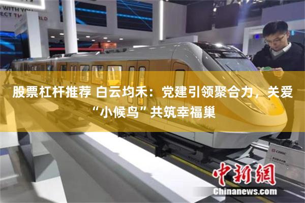 股票杠杆推荐 白云均禾：党建引领聚合力，关爱“小候鸟”共筑幸福巢