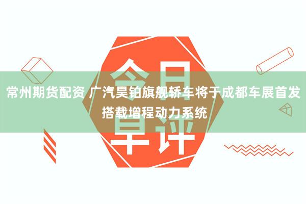 常州期货配资 广汽昊铂旗舰轿车将于成都车展首发 搭载增程动力系统