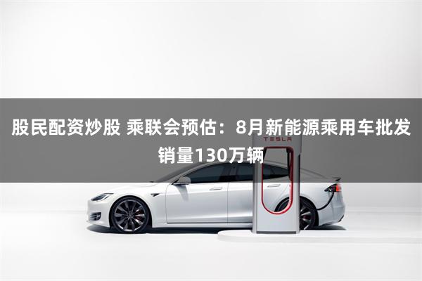 股民配资炒股 乘联会预估：8月新能源乘用车批发销量130万辆