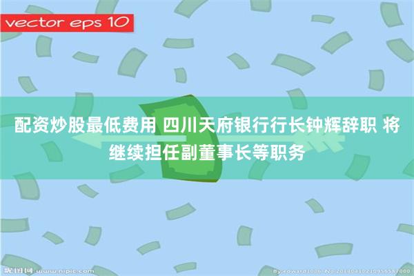 配资炒股最低费用 四川天府银行行长钟辉辞职 将继续担任副董事长等职务