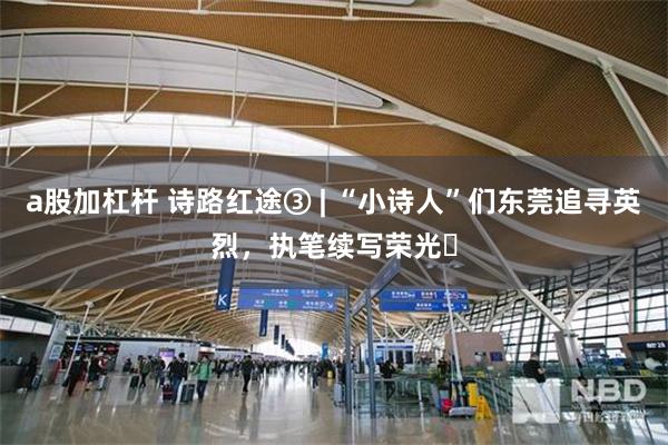 a股加杠杆 诗路红途③ | “小诗人”们东莞追寻英烈，执笔续写荣光‌