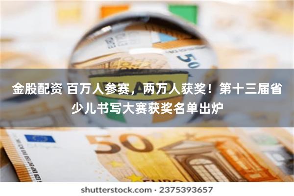 金股配资 百万人参赛，两万人获奖！第十三届省少儿书写大赛获奖名单出炉