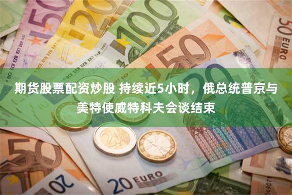 期货股票配资炒股 持续近5小时，俄总统普京与美特使威特科夫会谈结束
