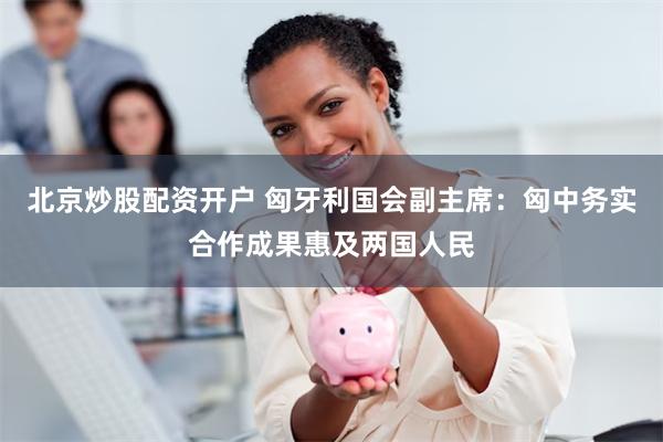 北京炒股配资开户 匈牙利国会副主席：匈中务实合作成果惠及两国人民