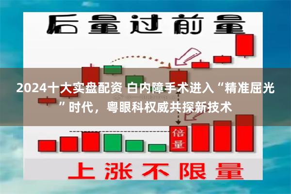 2024十大实盘配资 白内障手术进入“精准屈光”时代，粤眼科权威共探新技术