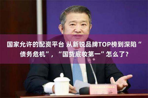 国家允许的配资平台 从新锐品牌TOP榜到深陷“债务危机”，“国货底妆第一”怎么了？