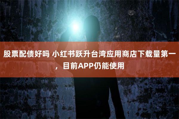股票配债好吗 小红书跃升台湾应用商店下载量第一，目前APP仍能使用