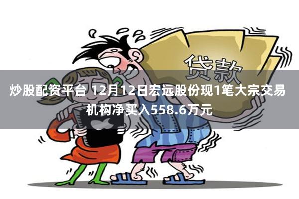 炒股配资平台 12月12日宏远股份现1笔大宗交易 机构净买入558.6万元