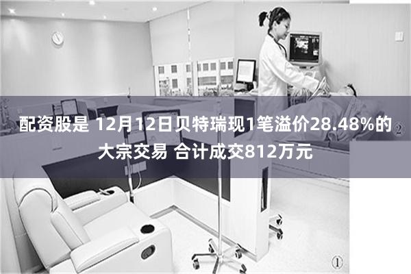 配资股是 12月12日贝特瑞现1笔溢价28.48%的大宗交易 合计成交812万元