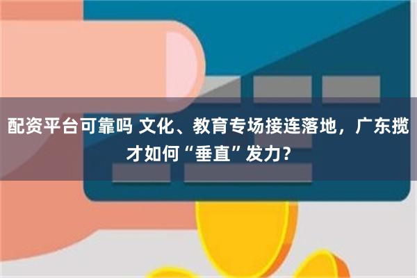 配资平台可靠吗 文化、教育专场接连落地，广东揽才如何“垂直”发力？