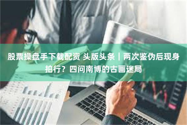 股票操盘手下载配资 头版头条｜两次鉴伪后现身拍行？四问南博的古画迷局