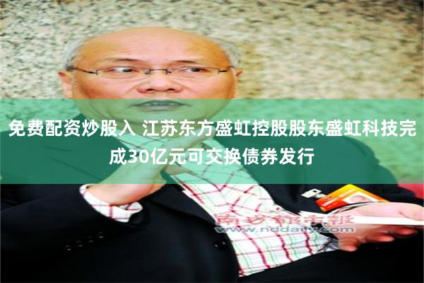 免费配资炒股入 江苏东方盛虹控股股东盛虹科技完成30亿元可交换债券发行
