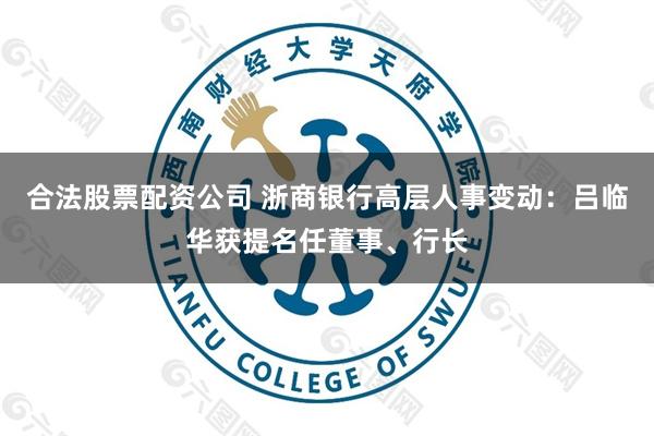合法股票配资公司 浙商银行高层人事变动：吕临华获提名任董事、行长