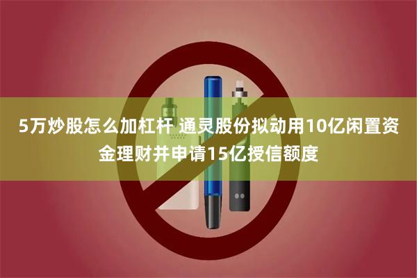 5万炒股怎么加杠杆 通灵股份拟动用10亿闲置资金理财并申请15亿授信额度