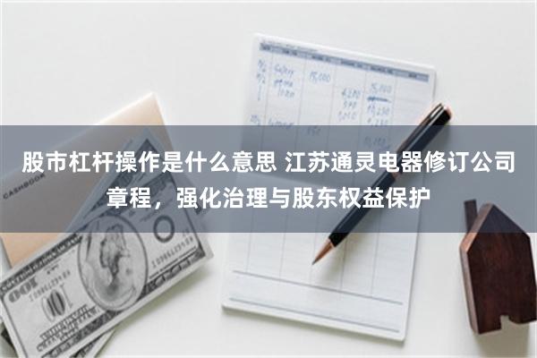 股市杠杆操作是什么意思 江苏通灵电器修订公司章程，强化治理与股东权益保护