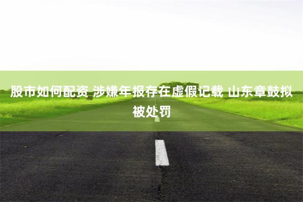 股市如何配资 涉嫌年报存在虚假记载 山东章鼓拟被处罚