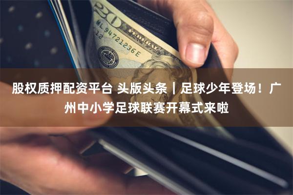 股权质押配资平台 头版头条｜足球少年登场！广州中小学足球联赛开幕式来啦