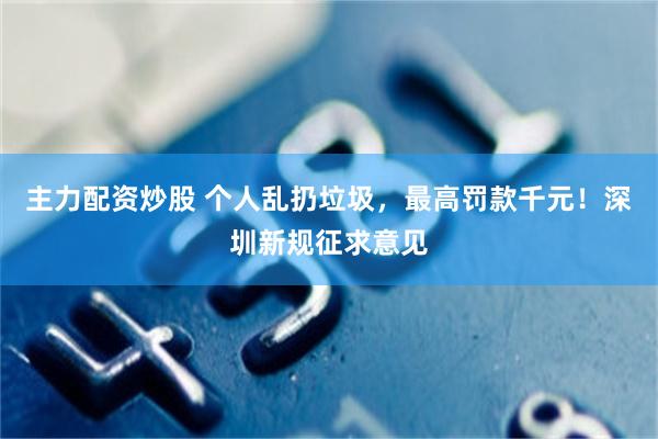 主力配资炒股 个人乱扔垃圾，最高罚款千元！深圳新规征求意见