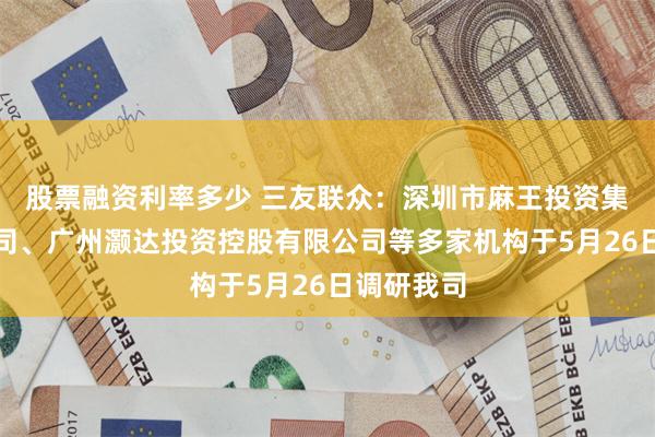 股票融资利率多少 三友联众：深圳市麻王投资集团有限公司、广州灏达投资控股有限公司等多家机构于5月26日调研我司