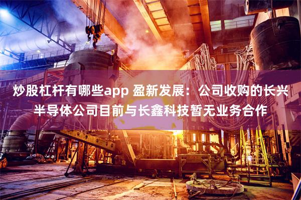 炒股杠杆有哪些app 盈新发展：公司收购的长兴半导体公司目前与长鑫科技暂无业务合作