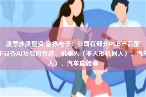 股票炒股配资 金禄电子：公司有部分PCB产品配套应用于具备AI功能的音箱、机器人（非人形机器人）、汽车座舱等