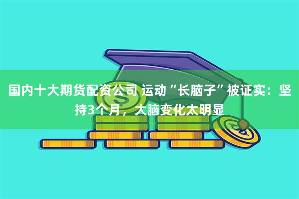 国内十大期货配资公司 运动“长脑子”被证实：坚持3个月，大脑变化太明显