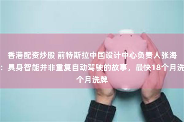 香港配资炒股 前特斯拉中国设计中心负责人张海星：具身智能并非重复自动驾驶的故事，最快18个月洗牌