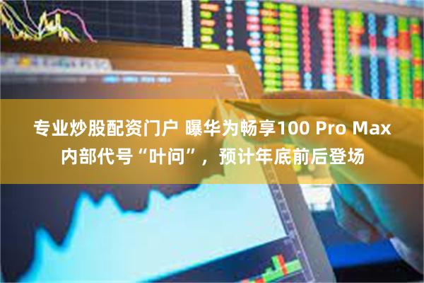 专业炒股配资门户 曝华为畅享100 Pro Max内部代号“叶问”，预计年底前后登场