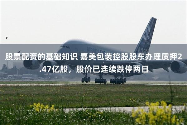 股票配资的基础知识 嘉美包装控股股东办理质押2.47亿股,股价已连续跌停两日