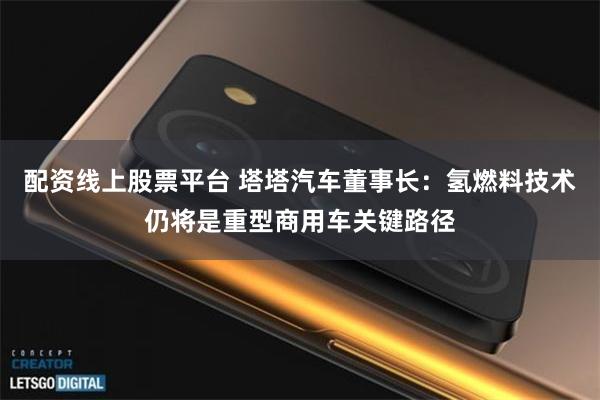 配资线上股票平台 塔塔汽车董事长：氢燃料技术仍将是重型商用车关键路径