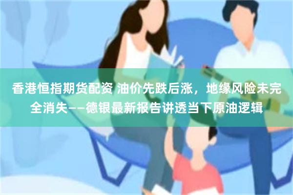 香港恒指期货配资 油价先跌后涨,地缘风险未完全消失——德银最新报告讲透当下原油逻辑