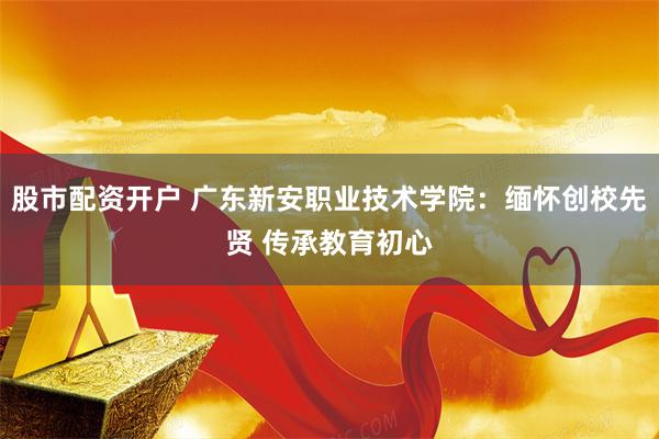 股市配资开户 广东新安职业技术学院：缅怀创校先贤 传承教育初心