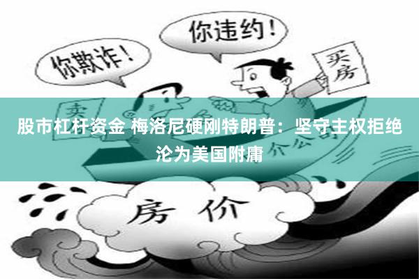 股市杠杆资金 梅洛尼硬刚特朗普：坚守主权拒绝沦为美国附庸
