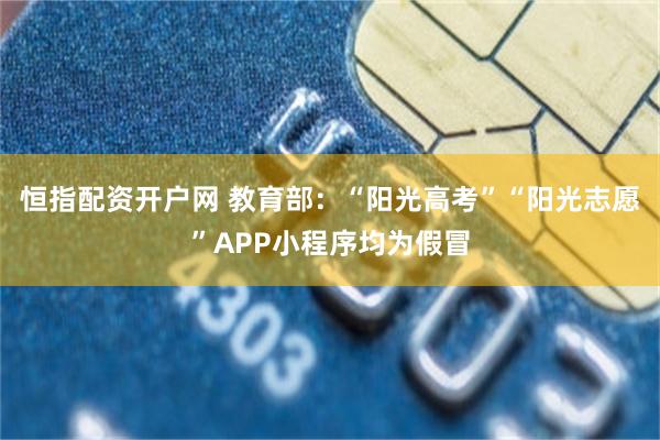 恒指配资开户网 教育部：“阳光高考”“阳光志愿”APP小程序均为假冒