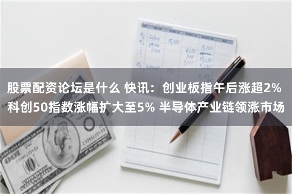 股票配资论坛是什么 快讯:创业板指午后涨超2% 科创50指数涨幅扩大至5% 半导体产业链领涨市场