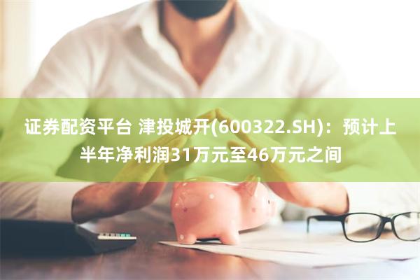 证券配资平台 津投城开(600322.SH)：预计上半年净利润31万元至46万元之间