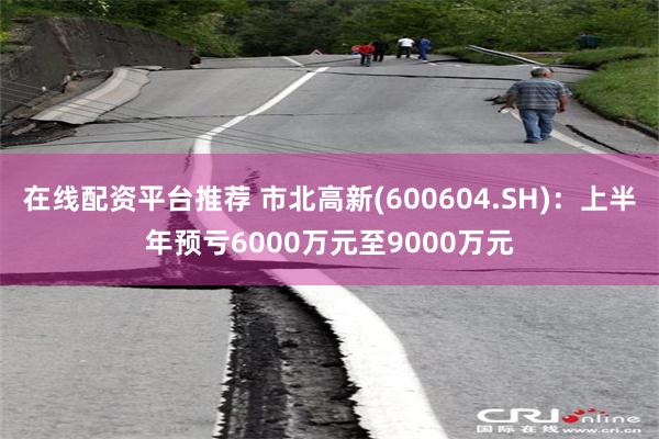 在线配资平台推荐 市北高新(600604.SH):上半年预亏6000万元至9000万元