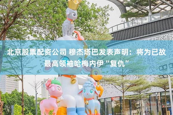 北京股票配资公司 穆杰塔巴发表声明：将为已故最高领袖哈梅内伊“复仇”