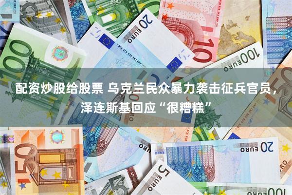 配资炒股给股票 乌克兰民众暴力袭击征兵官员，泽连斯基回应“很糟糕”