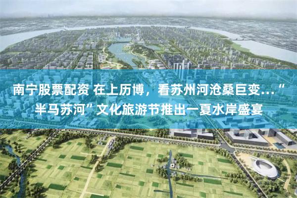 南宁股票配资 在上历博,看苏州河沧桑巨变…“半马苏河”文化旅游节推出一夏水岸盛宴