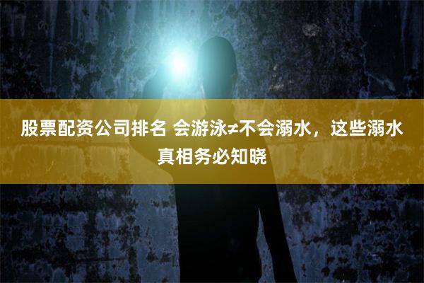 股票配资公司排名 会游泳≠不会溺水，这些溺水真相务必知晓