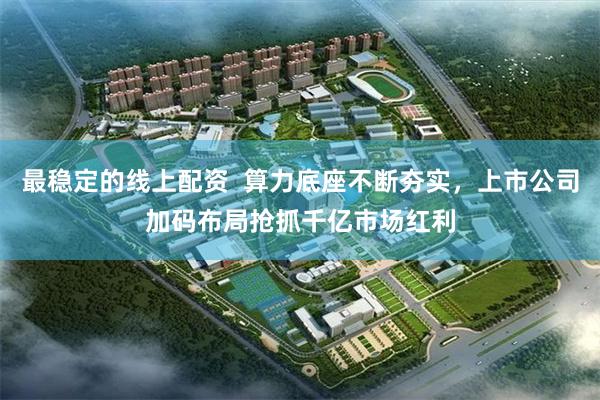 最稳定的线上配资  算力底座不断夯实，上市公司加码布局抢抓千亿市场红利