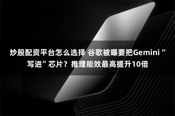 炒股配资平台怎么选择 谷歌被曝要把Gemini“写进”芯片？推理能效最高提升10倍