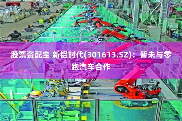股票资配宝 新铝时代(301613.SZ)：暂未与零跑汽车合作