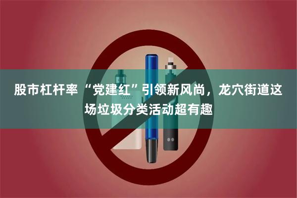 股市杠杆率 “党建红”引领新风尚，龙穴街道这场垃圾分类活动超有趣